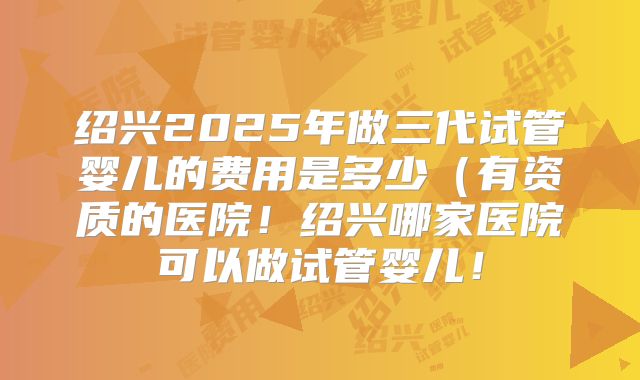 绍兴2025年做三代试管婴儿的费用是多少(有资质的医院!绍兴哪家医院可以做试管婴儿!