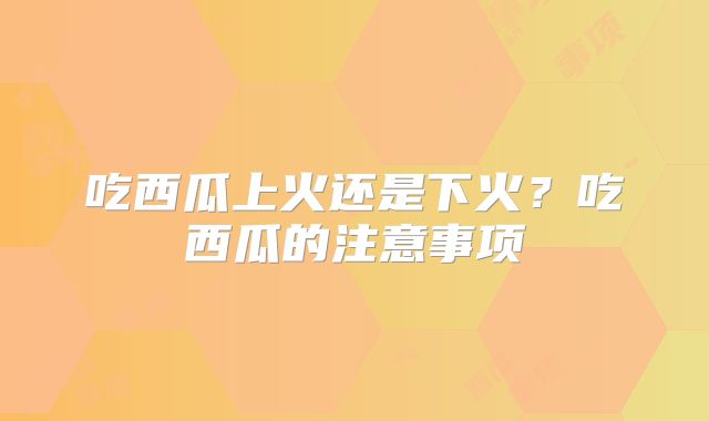 吃西瓜上火还是下火？吃西瓜的注意事项