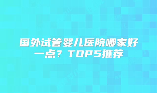 国外试管婴儿医院哪家好一点？TOP5推荐