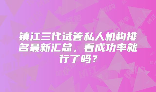 镇江三代试管私人机构排名最新汇总,看成功率就行了吗?