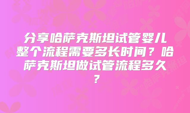分享哈萨克斯坦试管婴儿整个流程需要多长时间?哈萨克斯坦做试管流程多久?