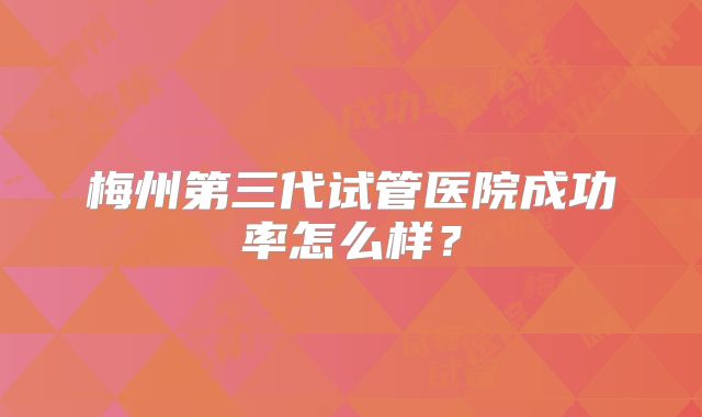 梅州第三代试管医院成功率怎么样?