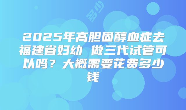2025年高胆固醇血症去福建省妇幼 做三代试管可以吗?大概需要花费多少钱