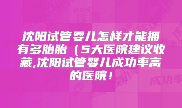 沈阳试管婴儿怎样才能拥有多胎胎(5大医院建议收藏,沈阳试管婴儿成功率高的医院!