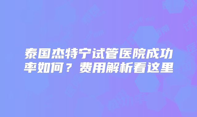 泰国杰特宁试管医院成功率如何？费用解析看这里