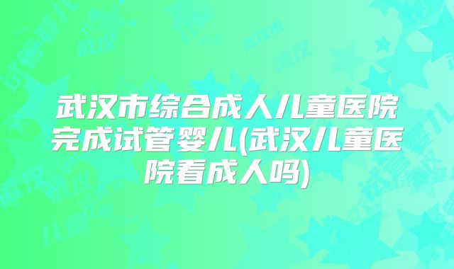 武汉市综合成人儿童医院完成试管婴儿(武汉儿童医院看成人吗)