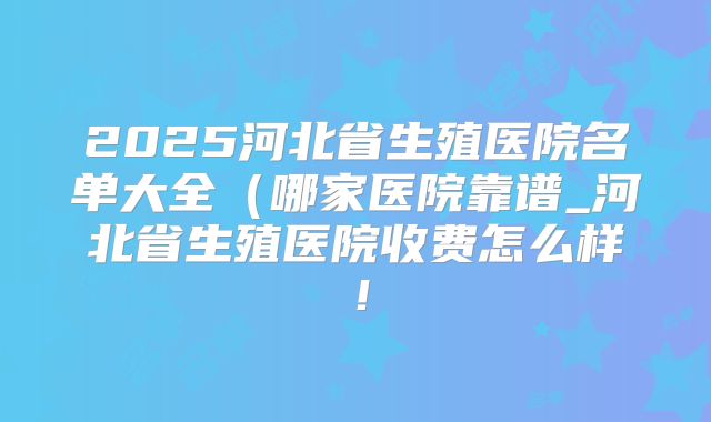 2025河北省生殖医院名单大全(哪家医院靠谱_河北省生殖医院收费怎么样!