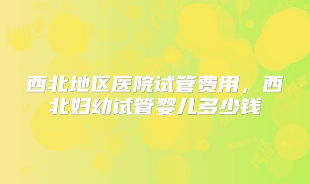 西北地区医院试管费用，西北妇幼试管婴儿多少钱