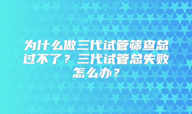 为什么做三代试管筛查总过不了？三代试管总失败怎么办？