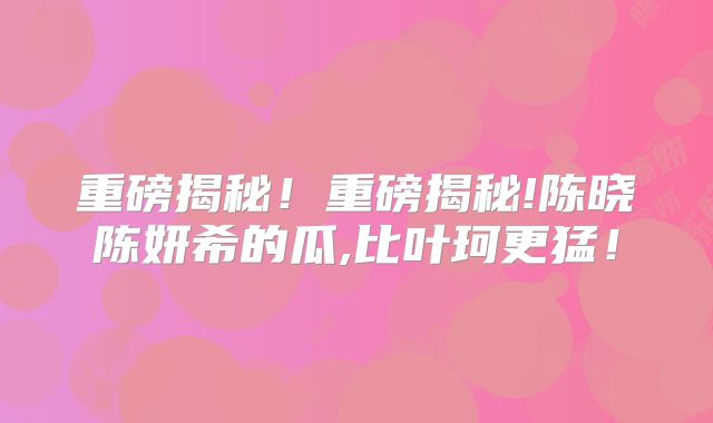 重磅揭秘！重磅揭秘!陈晓陈妍希的瓜,比叶珂更猛！