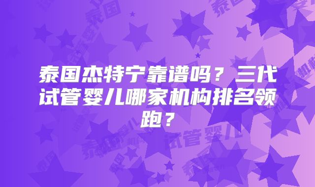 泰国杰特宁靠谱吗？三代试管婴儿哪家机构排名领跑？