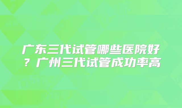 广东三代试管哪些医院好?广州三代试管成功率高