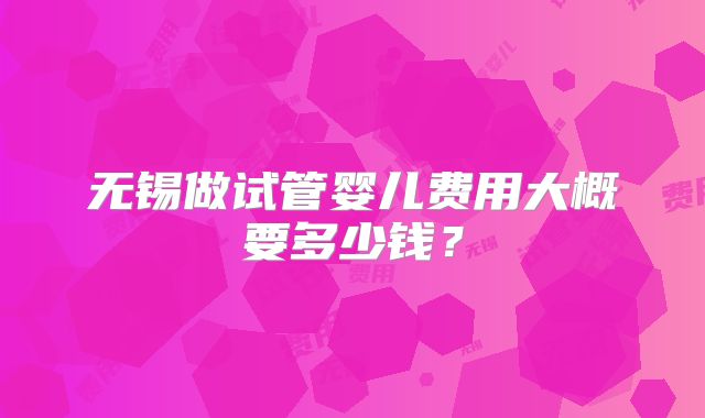 无锡做试管婴儿费用大概要多少钱？