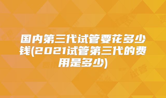 国内第三代试管要花多少钱(2021试管第三代的费用是多少)