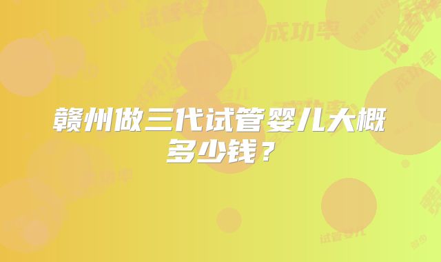 赣州做三代试管婴儿大概多少钱?