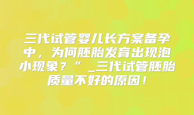 三代试管婴儿长方案备孕中,为何胚胎发育出现泡小现象?”_三代试管胚胎质量不好的原因!