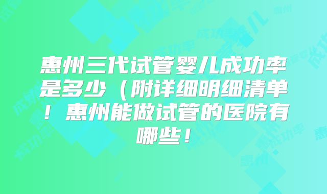惠州三代试管婴儿成功率是多少（附详细明细清单！惠州能做试管的医院有哪些！