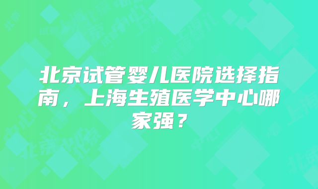 北京试管婴儿医院选择指南，上海生殖医学中心哪家强？