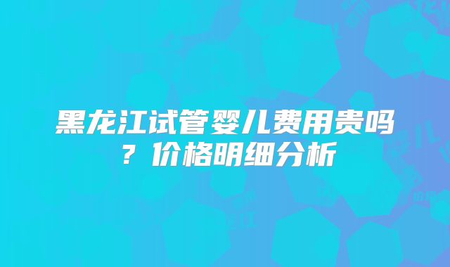 黑龙江试管婴儿费用贵吗？价格明细分析