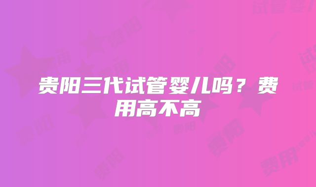 贵阳三代试管婴儿吗?费用高不高