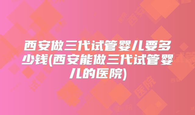 西安做三代试管婴儿要多少钱(西安能做三代试管婴儿的医院)