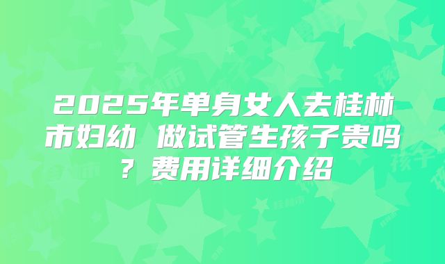 2025年单身女人去桂林市妇幼 做试管生孩子贵吗？费用详细介绍