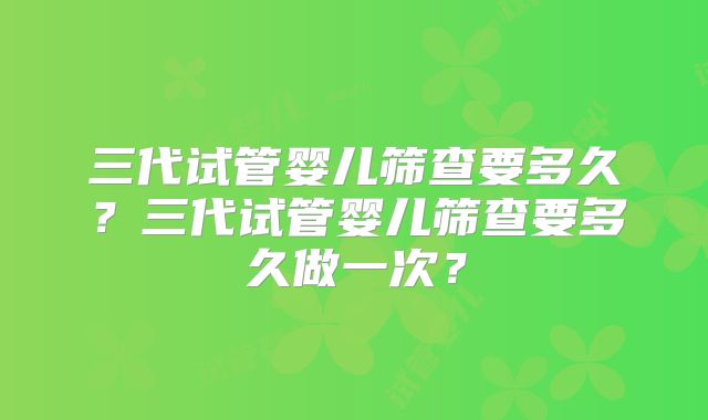 三代试管婴儿筛查要多久？三代试管婴儿筛查要多久做一次？