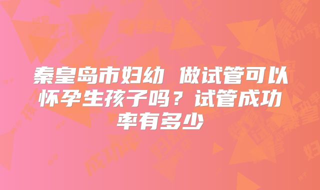 秦皇岛市妇幼 做试管可以怀孕生孩子吗？试管成功率有多少