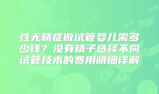 性无精症做试管婴儿需多少钱？没有精子选择不同试管技术的费用明细详解