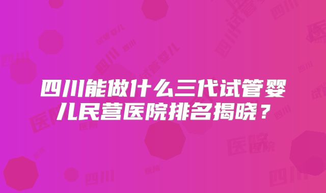 四川能做什么三代试管婴儿民营医院排名揭晓？