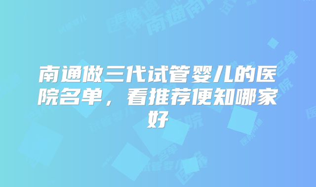 南通做三代试管婴儿的医院名单，看推荐便知哪家好