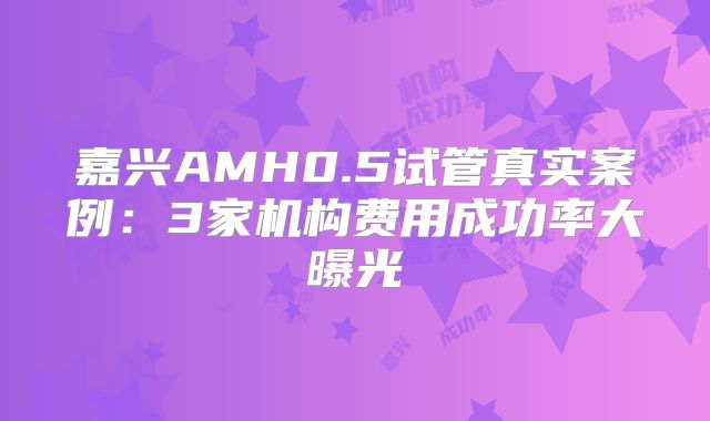 嘉兴AMH0.5试管真实案例:3家机构费用成功率大曝光