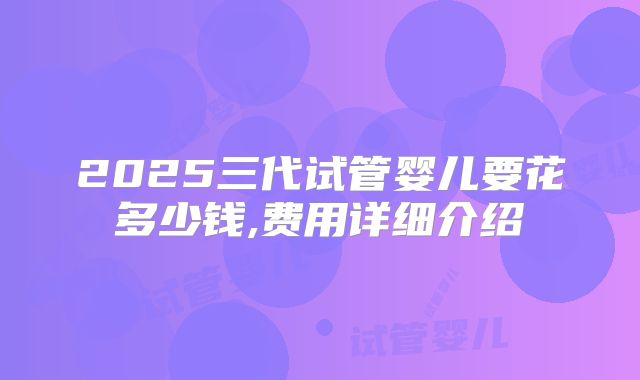 2025三代试管婴儿要花多少钱,费用详细介绍