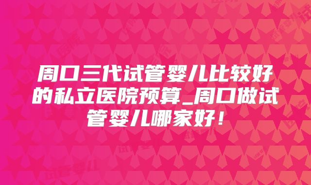 周口三代试管婴儿比较好的私立医院预算_周口做试管婴儿哪家好!
