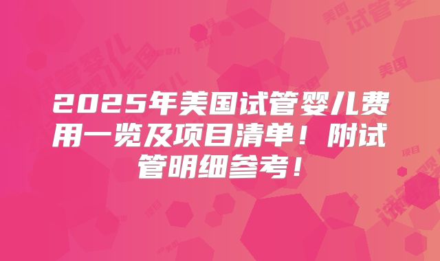 2025年美国试管婴儿费用一览及项目清单!附试管明细参考!
