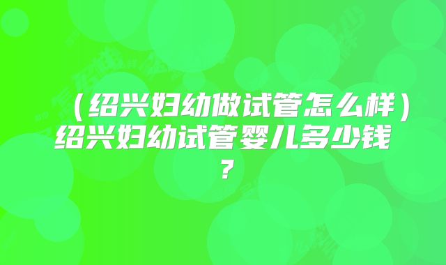 (绍兴妇幼做试管怎么样)绍兴妇幼试管婴儿多少钱?