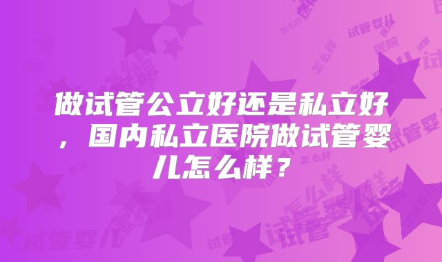 做试管公立好还是私立好，国内私立医院做试管婴儿怎么样？