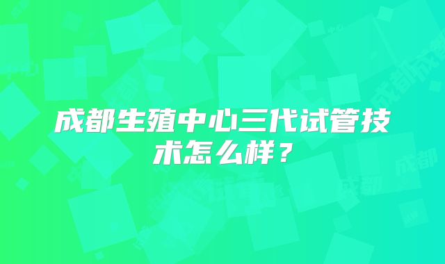 成都生殖中心三代试管技术怎么样？