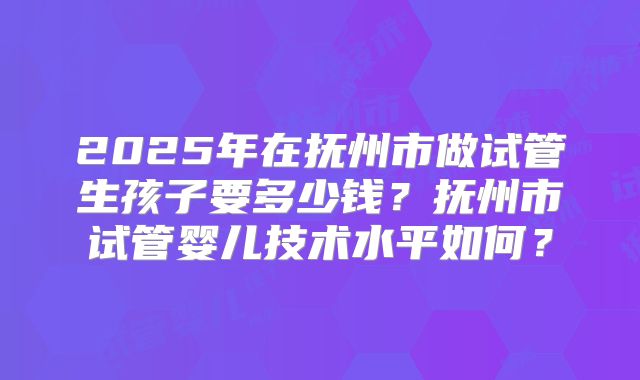 2025年在抚州市做试管生孩子要多少钱？抚州市试管婴儿技术水平如何？