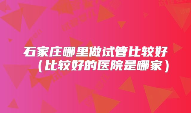 石家庄哪里做试管比较好(比较好的医院是哪家)