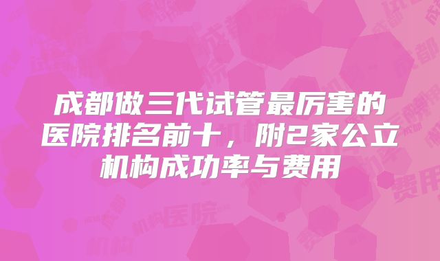 成都做三代试管最厉害的医院排名前十,附2家公立机构成功率与费用