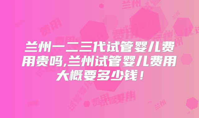 兰州一二三代试管婴儿费用贵吗,兰州试管婴儿费用大概要多少钱！