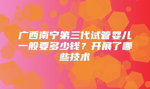 广西南宁第三代试管婴儿一般要多少钱？开展了哪些技术