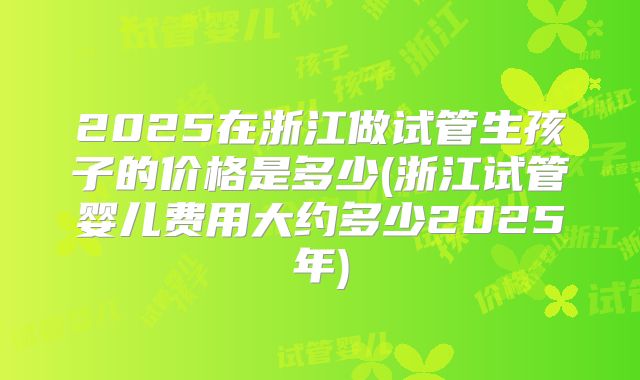 2025在浙江做试管生孩子的价格是多少(浙江试管婴儿费用大约多少2025年)