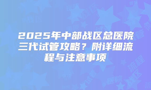 2025年中部战区总医院三代试管攻略？附详细流程与注意事项