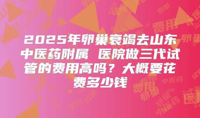 2025年卵巢衰竭去山东中医药附属 医院做三代试管的费用高吗？大概要花费多少钱