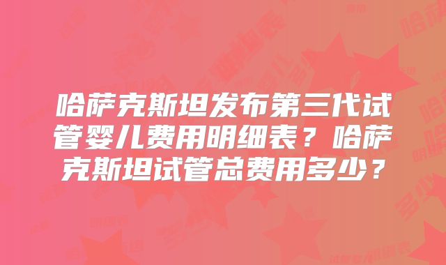 哈萨克斯坦发布第三代试管婴儿费用明细表？哈萨克斯坦试管总费用多少？