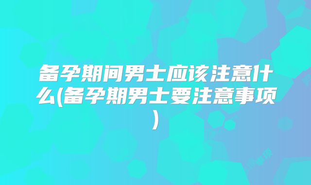 备孕期间男士应该注意什么(备孕期男士要注意事项)