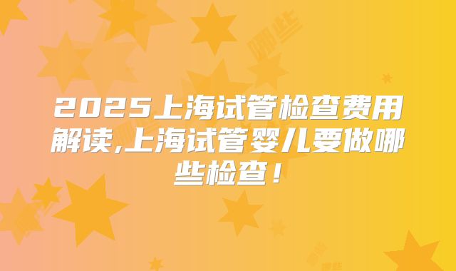 2025上海试管检查费用解读,上海试管婴儿要做哪些检查！