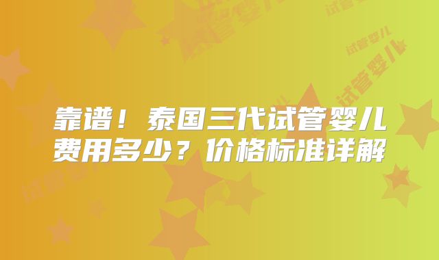 靠谱！泰国三代试管婴儿费用多少？价格标准详解